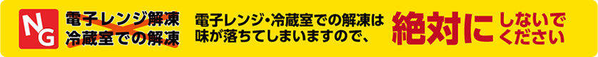 電子レンジ・冷蔵室での解凍は、味が落ちてしまいますので、絶対にしないでください。