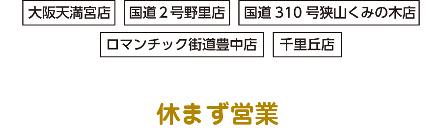 大阪天満宮店・国道２号野里店・国道310号狭山くみの木店・ロマンチック街道豊中店・千里丘店（直営店５店舗）は年末年始も休まず営業いたします。