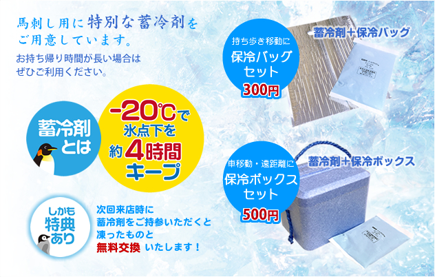 馬刺し用に特別な蓄冷剤をご用意しています。お持ち帰り時間が長い場合はぜひご利用ください。蓄冷剤とは、-20度で氷点下を約4時間キープ。しかも特典あり！次回来店時に蓄冷剤をご持参いただくと凍ったものと無料交換いたします！（持ち歩き移動に「保冷バッグセット」300円…蓄冷剤＋保冷バッグ｜車移動・遠距離に「保冷ボックスセット」500円…蓄冷剤＋保冷ボックス）