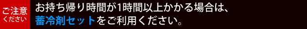 【ご注意ください】お持ち帰り時間が1時間以上かかる場合は、蓄冷剤セットをご利用ください。