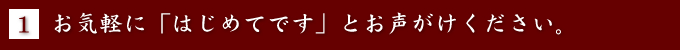 [1] お気軽に「はじめてです」とお声がけください。