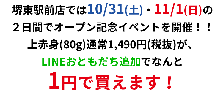 堺東駅前店では10/31(土)・11/1(日)の２日間でオープン記念イベントを開催！！上赤身(80g)通常1,490円(税抜)が、LINE友だち追加でなんと1円で買えます！