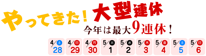 やってきた！大型連休 今年は最大9連休！4/28（土）～5/6（日）