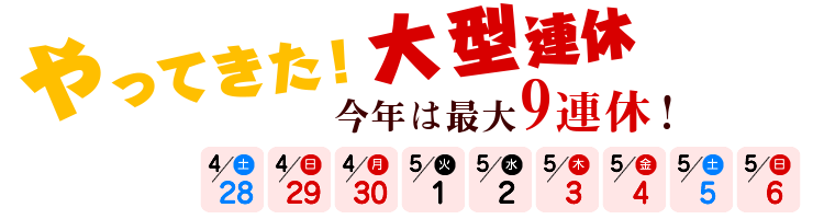 やってきた！大型連休 今年は最大9連休！4/28（土）～5/6（日）