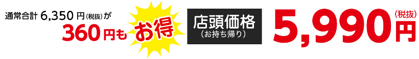 通常合計6,350円（税抜）が360円もお得【店頭価格（お持ち帰り）】5,990円（税抜）