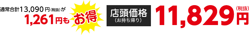 通常合計13,090円（税抜）が1,261円もお得【店頭価格（お持ち帰り）】11,829円（税抜）