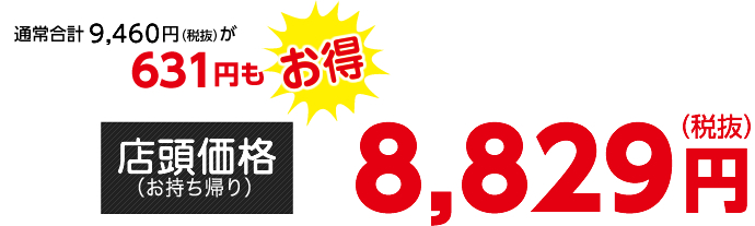 通常合計9,460円（税抜）が631円もお得【店頭価格（お持ち帰り）】8,829円（税抜）