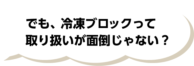 でも、冷凍ブロックって取り扱いが面倒じゃない？