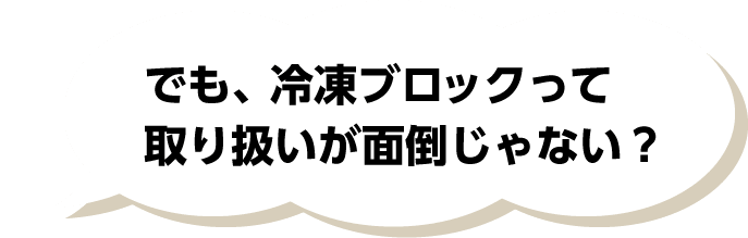 でも、冷凍ブロックって取り扱いが面倒じゃない？