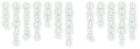 日本各地から新鮮で美味しく安全な馬肉を厳選して仕入れました。自慢の馬刺しを皆様の食卓へお届けし新たな彩りを加えることが私ども何よりの幸せです。