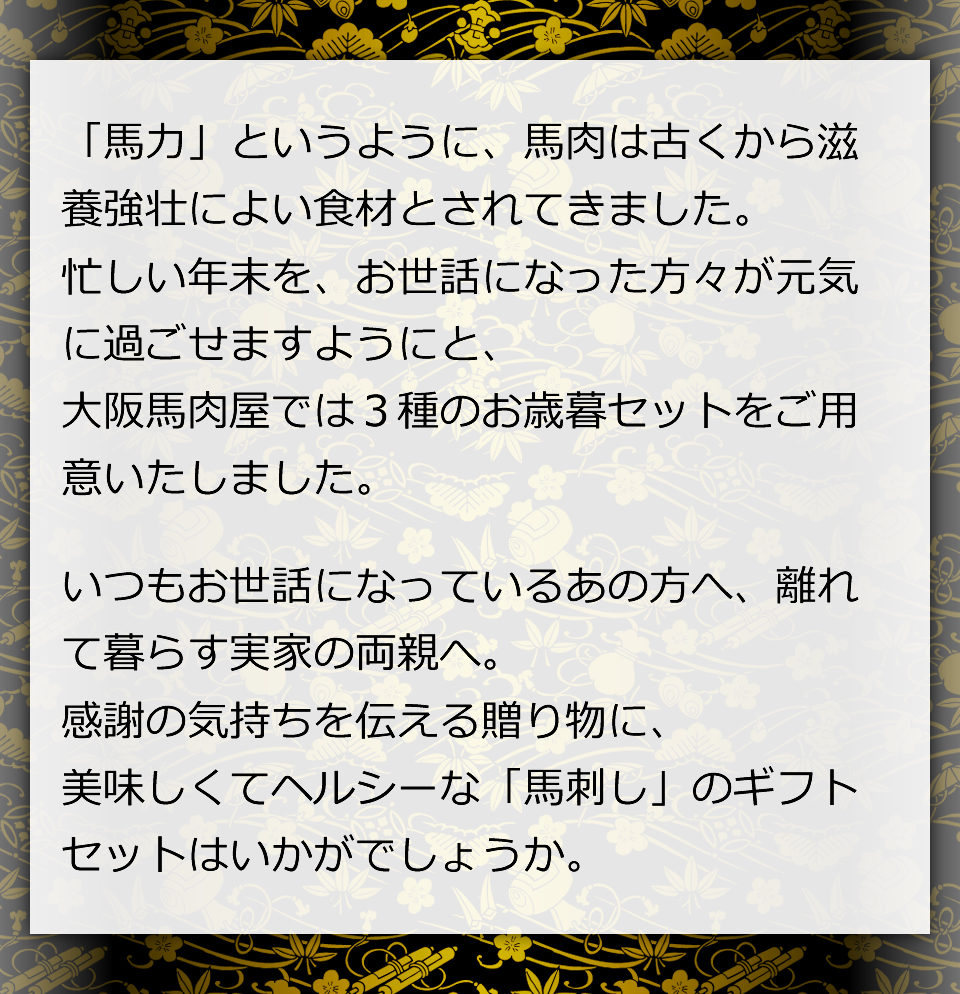 「馬力」というように、馬肉は古くから滋養強壮によい食材とされてきました。忙しい年末を、お世話になった方々が元気に過ごせますようにと、大阪馬肉屋では３種のお歳暮セットをご用意いたしました。いつもお世話になっているあの方へ、離れて暮らす実家の両親へ。感謝の気持ちを伝える贈り物に、美味しくてヘルシーな「馬刺し」のギフトセットはいかがでしょうか。