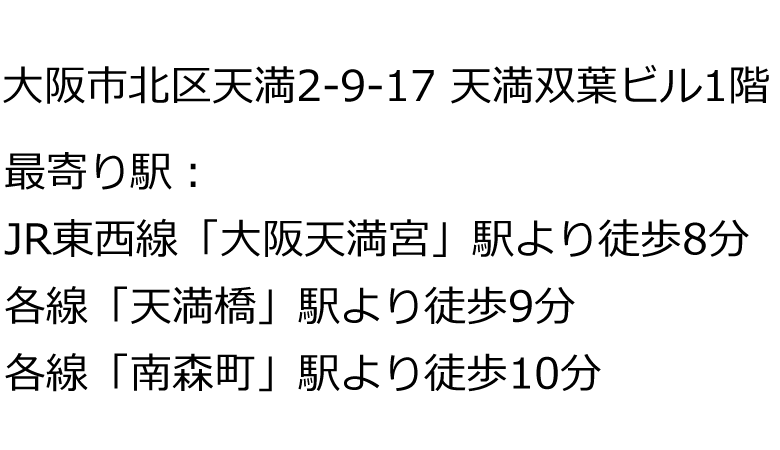 大阪市北区天満2-9-17 天満双葉ビル1階｜最寄り駅：JR東西線「大阪天満宮」駅より徒歩8分、各線「天満橋」駅より徒歩9分、各線「南森町」駅より徒歩10分